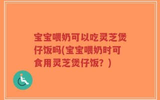 宝宝喂奶可以吃灵芝煲仔饭吗(宝宝喂奶时可食用灵芝煲仔饭？)