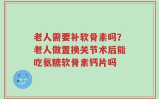 老人需要补软骨素吗？老人做置换关节术后能吃氨糖软骨素钙片吗