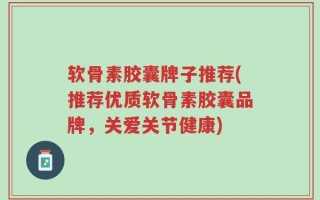 软骨素胶囊牌子推荐(推荐优质软骨素胶囊品牌，关爱关节健康)