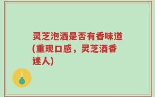 灵芝泡酒是否有香味道(重现口感，灵芝酒香迷人)