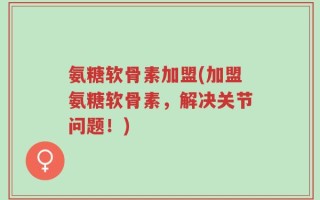 氨糖软骨素加盟(加盟氨糖软骨素，解决关节问题！)