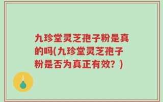 九珍堂灵芝孢子粉是真的吗(九珍堂灵芝孢子粉是否为真正有效？)