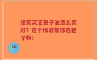 想买灵芝孢子油怎么买好？这个标准帮你选孢子粉！