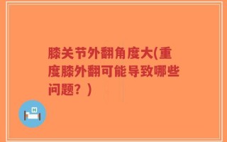 膝关节外翻角度大(重度膝外翻可能导致哪些问题？)