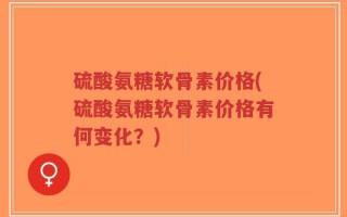 硫酸氨糖软骨素价格(硫酸氨糖软骨素价格有何变化？)