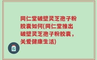 同仁堂破壁灵芝孢子粉胶囊如何(同仁堂推出破壁灵芝孢子粉胶囊，关爱健康生活)
