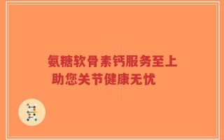 氨糖软骨素钙服务至上 助您关节健康无忧