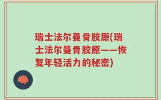 瑞士法尔曼骨胶原(瑞士法尔曼骨胶原——恢复年轻活力的秘密)