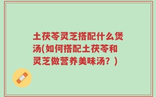 土茯苓灵芝搭配什么煲汤(如何搭配土茯苓和灵芝做营养美味汤？)