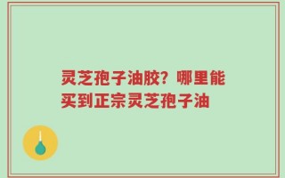 灵芝孢子油胶？哪里能买到正宗灵芝孢子油