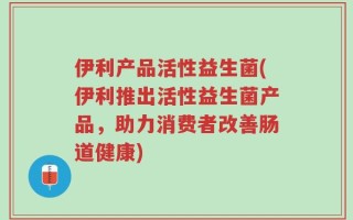 伊利产品活性益生菌(伊利推出活性益生菌产品，助力消费者改善肠道健康)
