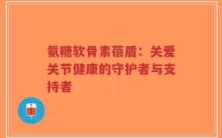 氨糖软骨素蓓盾：关爱关节健康的守护者与支持者