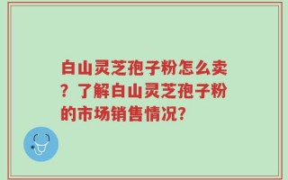 白山灵芝孢子粉怎么卖？了解白山灵芝孢子粉的市场销售情况？