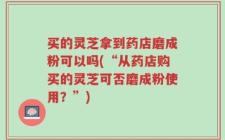 买的灵芝拿到药店磨成粉可以吗(“从药店购买的灵芝可否磨成粉使用？”)