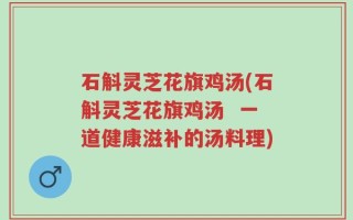 石斛灵芝花旗鸡汤(石斛灵芝花旗鸡汤  一道健康滋补的汤料理)