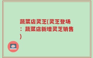 蔬菜店灵芝(灵芝登场：蔬菜店新增灵芝销售)