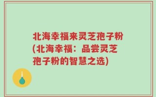北海幸福来灵芝孢子粉(北海幸福：品尝灵芝孢子粉的智慧之选)