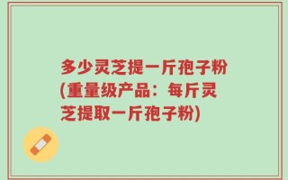 多少灵芝提一斤孢子粉(重量级产品：每斤灵芝提取一斤孢子粉)