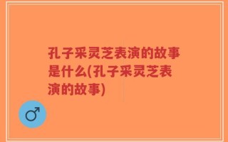 孔子采灵芝表演的故事是什么(孔子采灵芝表演的故事)