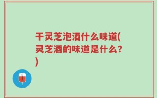 干灵芝泡酒什么味道(灵芝酒的味道是什么？)