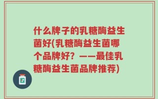 什么牌子的乳糖酶益生菌好(乳糖酶益生菌哪个品牌好？——最佳乳糖酶益生菌品牌推荐)
