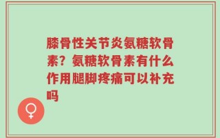 膝骨性关节炎氨糖软骨素？氨糖软骨素有什么作用腿脚疼痛可以补充吗