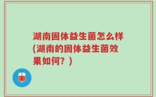湖南固体益生菌怎么样(湖南的固体益生菌效果如何？)