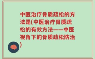 中医治疗骨质疏松的方法是(中医治疗骨质疏松的有效方法——中医视角下的骨质疏松防治)