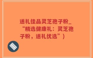 送礼佳品灵芝孢子粉_“精选健康礼：灵芝孢子粉，送礼优选”)