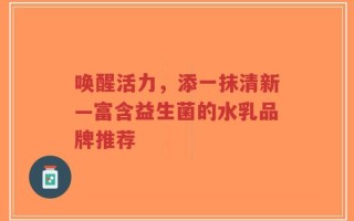唤醒活力，添一抹清新—富含益生菌的水乳品牌推荐