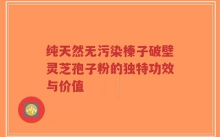 纯天然无污染榛子破壁灵芝孢子粉的独特功效与价值