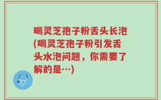 喝灵芝孢子粉舌头长泡(喝灵芝孢子粉引发舌头水泡问题，你需要了解的是…)