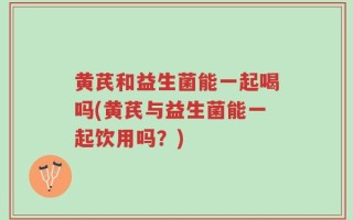 黄芪和益生菌能一起喝吗(黄芪与益生菌能一起饮用吗？)