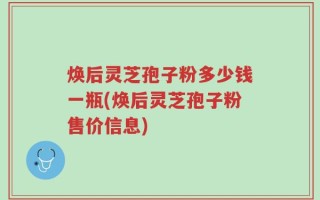 焕后灵芝孢子粉多少钱一瓶(焕后灵芝孢子粉售价信息)