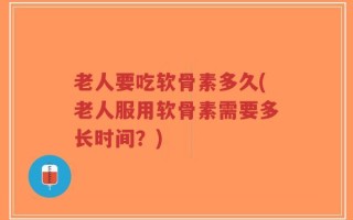 老人要吃软骨素多久(老人服用软骨素需要多长时间？)