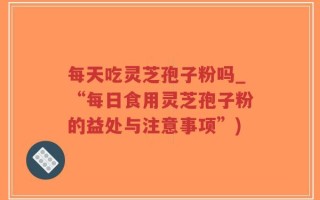 每天吃灵芝孢子粉吗_“每日食用灵芝孢子粉的益处与注意事项”)