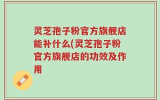 灵芝孢子粉官方旗舰店能补什么(灵芝孢子粉官方旗舰店的功效及作用
