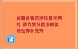 普丽普莱氨糖软骨素钙片 助力关节健康的优质营养补充剂