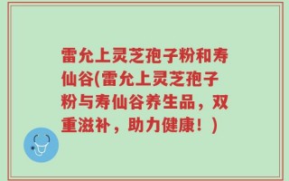 雷允上灵芝孢子粉和寿仙谷(雷允上灵芝孢子粉与寿仙谷养生品，双重滋补，助力健康！)