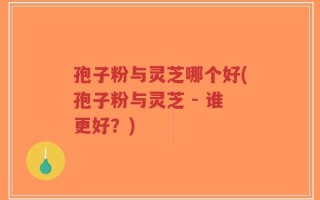 孢子粉与灵芝哪个好(孢子粉与灵芝 - 谁更好？)