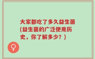 大家都吃了多久益生菌(益生菌的广泛使用历史，你了解多少？)