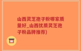 山西灵芝孢子粉哪家质量好_山西优质灵芝孢子粉品牌推荐)