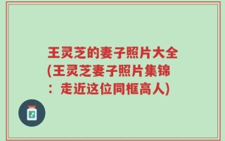 王灵芝的妻子照片大全(王灵芝妻子照片集锦：走近这位同框高人)