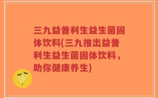 三九益普利生益生菌固体饮料(三九推出益普利生益生菌固体饮料，助你健康养生)