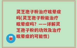 灵芝孢子粉治疗眩晕症吗(灵芝孢子粉能治疗眩晕症吗？——详解灵芝孢子粉的功效及治疗眩晕症的可能性)