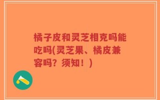 橘子皮和灵芝相克吗能吃吗(灵芝果、橘皮兼容吗？须知！)