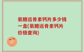 氨糖远骨素钙片多少钱一盒(氨糖远骨素钙片价格查询)