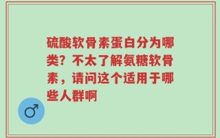 硫酸软骨素蛋白分为哪类？不太了解氨糖软骨素，请问这个适用于哪些人群啊