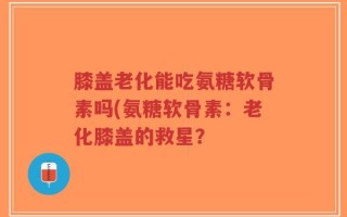 膝盖老化能吃氨糖软骨素吗(氨糖软骨素：老化膝盖的救星？