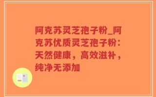 阿克苏灵芝孢子粉_阿克苏优质灵芝孢子粉：天然健康，高效滋补，纯净无添加
